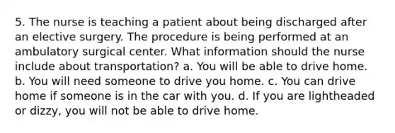 5. The nurse is teaching a patient about being discharged after an elective surgery. The procedure is being performed at an ambulatory surgical center. What information should the nurse include about transportation? a. You will be able to drive home. b. You will need someone to drive you home. c. You can drive home if someone is in the car with you. d. If you are lightheaded or dizzy, you will not be able to drive home.