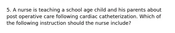 5. A nurse is teaching a school age child and his parents about post operative care following cardiac catheterization. Which of the following instruction should the nurse include?