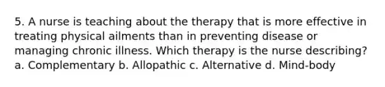 5. A nurse is teaching about the therapy that is more effective in treating physical ailments than in preventing disease or managing chronic illness. Which therapy is the nurse describing? a. Complementary b. Allopathic c. Alternative d. Mind-body