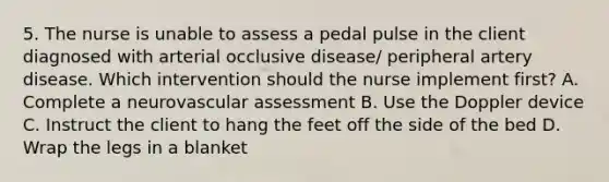 5. The nurse is unable to assess a pedal pulse in the client diagnosed with arterial occlusive disease/ peripheral artery disease. Which intervention should the nurse implement first? A. Complete a neurovascular assessment B. Use the Doppler device C. Instruct the client to hang the feet off the side of the bed D. Wrap the legs in a blanket