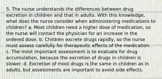 5. The nurse understands the differences between drug excretion in children and that in adults. With this knowledge, what does the nurse consider when administering medications to children? a. Most children need a higher dose of medication, so the nurse will contact the physician for an increase in the ordered dose. b. Children excrete drugs rapidly, so the nurse must assess carefully for therapeutic effects of the medication. c. The most important assessment is to evaluate for drug accumulation, because the excretion of drugs in children is slower. d. Excretion of most drugs is the same in children as in adults, but assessments are important to avoid side effects.