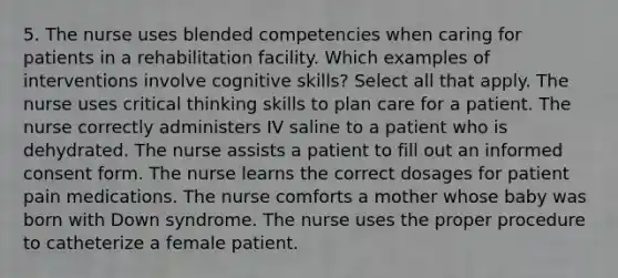 5. The nurse uses blended competencies when caring for patients in a rehabilitation facility. Which examples of interventions involve cognitive skills? Select all that apply. The nurse uses critical thinking skills to plan care for a patient. The nurse correctly administers IV saline to a patient who is dehydrated. The nurse assists a patient to fill out an informed consent form. The nurse learns the correct dosages for patient pain medications. The nurse comforts a mother whose baby was born with Down syndrome. The nurse uses the proper procedure to catheterize a female patient.