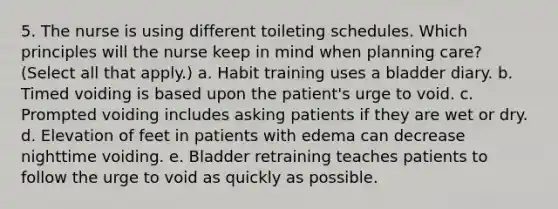 5. The nurse is using different toileting schedules. Which principles will the nurse keep in mind when planning care? (Select all that apply.) a. Habit training uses a bladder diary. b. Timed voiding is based upon the patient's urge to void. c. Prompted voiding includes asking patients if they are wet or dry. d. Elevation of feet in patients with edema can decrease nighttime voiding. e. Bladder retraining teaches patients to follow the urge to void as quickly as possible.