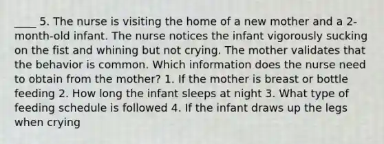 ____ 5. The nurse is visiting the home of a new mother and a 2-month-old infant. The nurse notices the infant vigorously sucking on the fist and whining but not crying. The mother validates that the behavior is common. Which information does the nurse need to obtain from the mother? 1. If the mother is breast or bottle feeding 2. How long the infant sleeps at night 3. What type of feeding schedule is followed 4. If the infant draws up the legs when crying