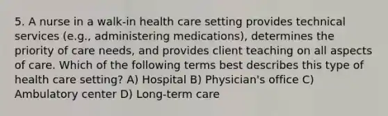 5. A nurse in a walk-in health care setting provides technical services (e.g., administering medications), determines the priority of care needs, and provides client teaching on all aspects of care. Which of the following terms best describes this type of health care setting? A) Hospital B) Physician's office C) Ambulatory center D) Long-term care