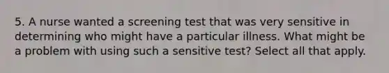 5. A nurse wanted a screening test that was very sensitive in determining who might have a particular illness. What might be a problem with using such a sensitive test? Select all that apply.