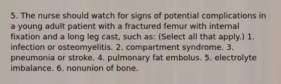 5. The nurse should watch for signs of potential complications in a young adult patient with a fractured femur with internal fixation and a long leg cast, such as: (Select all that apply.) 1. infection or osteomyelitis. 2. compartment syndrome. 3. pneumonia or stroke. 4. pulmonary fat embolus. 5. electrolyte imbalance. 6. nonunion of bone.