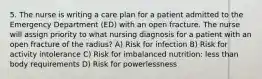 5. The nurse is writing a care plan for a patient admitted to the Emergency Department (ED) with an open fracture. The nurse will assign priority to what nursing diagnosis for a patient with an open fracture of the radius? A) Risk for infection B) Risk for activity intolerance C) Risk for imbalanced nutrition: less than body requirements D) Risk for powerlessness