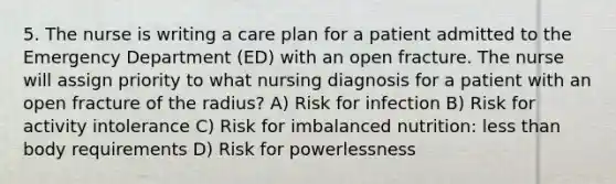 5. The nurse is writing a care plan for a patient admitted to the Emergency Department (ED) with an open fracture. The nurse will assign priority to what nursing diagnosis for a patient with an open fracture of the radius? A) Risk for infection B) Risk for activity intolerance C) Risk for imbalanced nutrition: <a href='https://www.questionai.com/knowledge/k7BtlYpAMX-less-than' class='anchor-knowledge'>less than</a> body requirements D) Risk for powerlessness