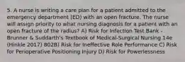 5. A nurse is writing a care plan for a patient admitted to the emergency department (ED) with an open fracture. The nurse will assign priority to what nursing diagnosis for a patient with an open fracture of the radius? A) Risk for Infection Test Bank - Brunner & Suddarth's Textbook of Medical-Surgical Nursing 14e (Hinkle 2017) 802B) Risk for Ineffective Role Performance C) Risk for Perioperative Positioning Injury D) Risk for Powerlessness