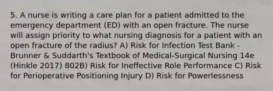 5. A nurse is writing a care plan for a patient admitted to the emergency department (ED) with an open fracture. The nurse will assign priority to what nursing diagnosis for a patient with an open fracture of the radius? A) Risk for Infection Test Bank - Brunner & Suddarth's Textbook of Medical-Surgical Nursing 14e (Hinkle 2017) 802B) Risk for Ineffective Role Performance C) Risk for Perioperative Positioning Injury D) Risk for Powerlessness