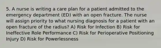 5. A nurse is writing a care plan for a patient admitted to the emergency department (ED) with an open fracture. The nurse will assign priority to what nursing diagnosis for a patient with an open fracture of the radius? A) Risk for Infection B) Risk for Ineffective Role Performance C) Risk for Perioperative Positioning Injury D) Risk for Powerlessness