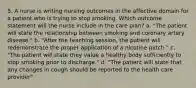 5. A nurse is writing nursing outcomes in the affective domain for a patient who is trying to stop smoking. Which outcome statement will the nurse include in the care plan? a. "The patient will state the relationship between smoking and coronary artery disease." b. "After the teaching session, the patient will redemonstrate the proper application of a nicotine patch." c. "The patient will state they value a healthy body sufficiently to stop smoking prior to discharge." d. "The patient will state that any changes in cough should be reported to the health care provider"