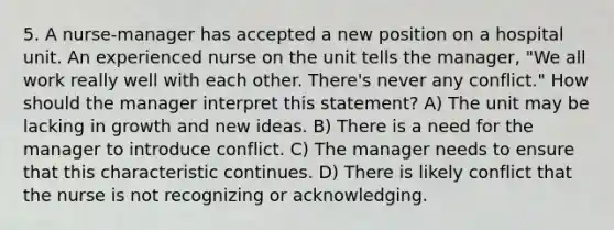 5. A nurse-manager has accepted a new position on a hospital unit. An experienced nurse on the unit tells the manager, "We all work really well with each other. There's never any conflict." How should the manager interpret this statement? A) The unit may be lacking in growth and new ideas. B) There is a need for the manager to introduce conflict. C) The manager needs to ensure that this characteristic continues. D) There is likely conflict that the nurse is not recognizing or acknowledging.