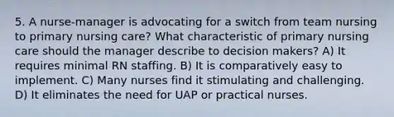 5. A nurse-manager is advocating for a switch from team nursing to primary nursing care? What characteristic of primary nursing care should the manager describe to decision makers? A) It requires minimal RN staffing. B) It is comparatively easy to implement. C) Many nurses find it stimulating and challenging. D) It eliminates the need for UAP or practical nurses.