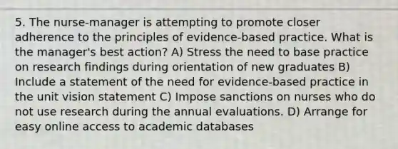 5. The nurse-manager is attempting to promote closer adherence to the principles of evidence-based practice. What is the manager's best action? A) Stress the need to base practice on research findings during orientation of new graduates B) Include a statement of the need for evidence-based practice in the unit vision statement C) Impose sanctions on nurses who do not use research during the annual evaluations. D) Arrange for easy online access to academic databases