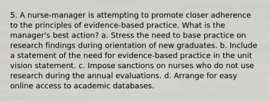 5. A nurse-manager is attempting to promote closer adherence to the principles of evidence-based practice. What is the manager's best action? a. Stress the need to base practice on research findings during orientation of new graduates. b. Include a statement of the need for evidence-based practice in the unit vision statement. c. Impose sanctions on nurses who do not use research during the annual evaluations. d. Arrange for easy online access to academic databases.