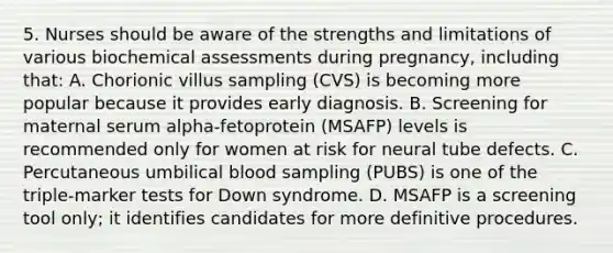 5. Nurses should be aware of the strengths and limitations of various biochemical assessments during pregnancy, including that: A. Chorionic villus sampling (CVS) is becoming more popular because it provides early diagnosis. B. Screening for maternal serum alpha-fetoprotein (MSAFP) levels is recommended only for women at risk for neural tube defects. C. Percutaneous umbilical blood sampling (PUBS) is one of the triple-marker tests for Down syndrome. D. MSAFP is a screening tool only; it identifies candidates for more definitive procedures.