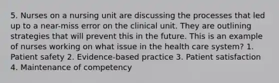 5. Nurses on a nursing unit are discussing the processes that led up to a near-miss error on the clinical unit. They are outlining strategies that will prevent this in the future. This is an example of nurses working on what issue in the health care system? 1. Patient safety 2. Evidence-based practice 3. Patient satisfaction 4. Maintenance of competency