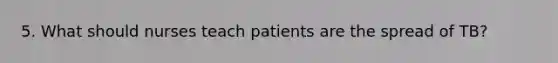 5. What should nurses teach patients are the spread of TB?