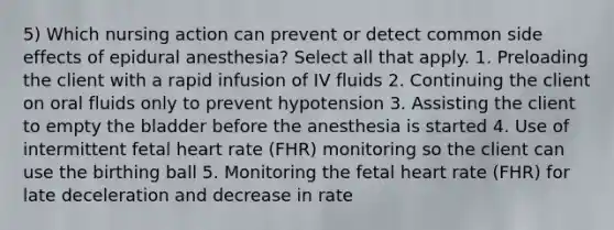 5) Which nursing action can prevent or detect common side effects of epidural anesthesia? Select all that apply. 1. Preloading the client with a rapid infusion of IV fluids 2. Continuing the client on oral fluids only to prevent hypotension 3. Assisting the client to empty the bladder before the anesthesia is started 4. Use of intermittent fetal heart rate (FHR) monitoring so the client can use the birthing ball 5. Monitoring the fetal heart rate (FHR) for late deceleration and decrease in rate