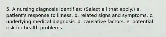 5. A nursing diagnosis identifies: (Select all that apply.) a. patient's response to illness. b. related signs and symptoms. c. underlying medical diagnosis. d. causative factors. e. potential risk for health problems.