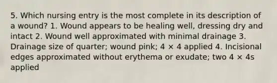 5. Which nursing entry is the most complete in its description of a wound? 1. Wound appears to be healing well, dressing dry and intact 2. Wound well approximated with minimal drainage 3. Drainage size of quarter; wound pink; 4 × 4 applied 4. Incisional edges approximated without erythema or exudate; two 4 × 4s applied