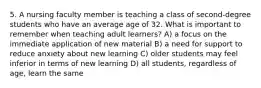 5. A nursing faculty member is teaching a class of second-degree students who have an average age of 32. What is important to remember when teaching adult learners? A) a focus on the immediate application of new material B) a need for support to reduce anxiety about new learning C) older students may feel inferior in terms of new learning D) all students, regardless of age, learn the same