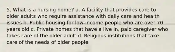 5. What is a nursing home? a. A facility that provides care to older adults who require assistance with daily care and health issues b. Public housing for low-income people who are over 70 years old c. Private homes that have a live in, paid caregiver who takes care of the older adult d. Religious institutions that take care of the needs of older people