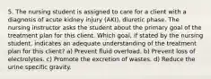 5. The nursing student is assigned to care for a client with a diagnosis of acute kidney injury (AKI), diuretic phase. The nursing instructor asks the student about the primary goal of the treatment plan for this client. Which goal, if stated by the nursing student, indicates an adequate understanding of the treatment plan for this client? a) Prevent fluid overload. b) Prevent loss of electrolytes. c) Promote the excretion of wastes. d) Reduce the urine specific gravity.