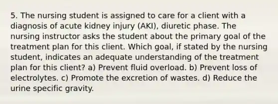 5. The nursing student is assigned to care for a client with a diagnosis of acute kidney injury (AKI), diuretic phase. The nursing instructor asks the student about the primary goal of the treatment plan for this client. Which goal, if stated by the nursing student, indicates an adequate understanding of the treatment plan for this client? a) Prevent fluid overload. b) Prevent loss of electrolytes. c) Promote the excretion of wastes. d) Reduce the urine specific gravity.