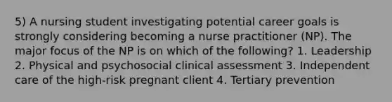 5) A nursing student investigating potential career goals is strongly considering becoming a nurse practitioner (NP). The major focus of the NP is on which of the following? 1. Leadership 2. Physical and psychosocial clinical assessment 3. Independent care of the high-risk pregnant client 4. Tertiary prevention