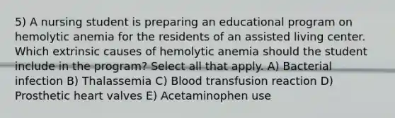 5) A nursing student is preparing an educational program on hemolytic anemia for the residents of an assisted living center. Which extrinsic causes of hemolytic anemia should the student include in the program? Select all that apply. A) Bacterial infection B) Thalassemia C) Blood transfusion reaction D) Prosthetic heart valves E) Acetaminophen use