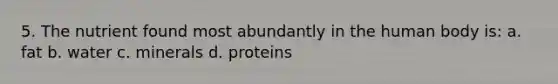 5. The nutrient found most abundantly in the human body is: a. fat b. water c. minerals d. proteins