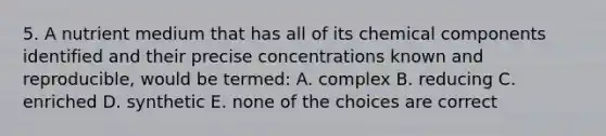 5. A nutrient medium that has all of its chemical components identified and their precise concentrations known and reproducible, would be termed: A. complex B. reducing C. enriched D. synthetic E. none of the choices are correct