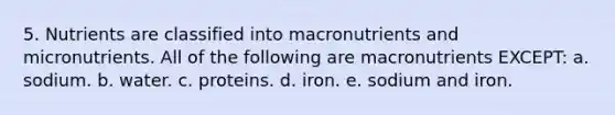 5. Nutrients are classified into macronutrients and micronutrients. All of the following are macronutrients EXCEPT: a. sodium. b. water. c. proteins. d. iron. e. sodium and iron.