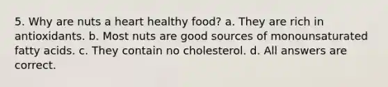 5. Why are nuts a heart healthy food? a. They are rich in antioxidants. b. Most nuts are good sources of monounsaturated fatty acids. c. They contain no cholesterol. d. All answers are correct.