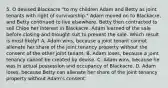 5. O devised Blackacre "to my children Adam and Betty as joint tenants with right of survivorship." Adam moved on to Blackacre, and Betty continued to live elsewhere. Betty then contracted to sell Chloe her interest in Blackacre. Adam learned of the sale before closing and brought suit to prevent the sale. Which result is most likely? A. Adam wins, because a joint tenant cannot alienate her share of the joint tenancy property without the consent of the other joint tenant. B. Adam loses, because a joint tenancy cannot be created by devise. C. Adam wins, because he was in actual possession and occupancy of Blackacre. D. Adam loses, because Betty can alienate her share of the joint tenancy property without Adam's consent.