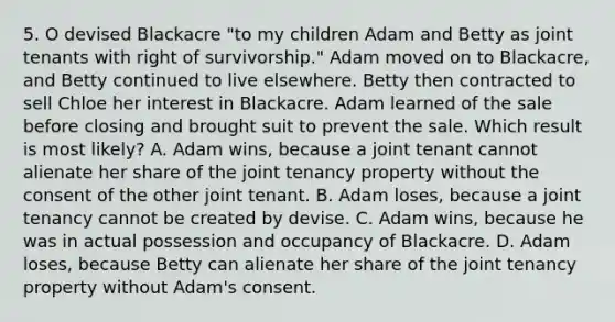 5. O devised Blackacre "to my children Adam and Betty as joint tenants with right of survivorship." Adam moved on to Blackacre, and Betty continued to live elsewhere. Betty then contracted to sell Chloe her interest in Blackacre. Adam learned of the sale before closing and brought suit to prevent the sale. Which result is most likely? A. Adam wins, because a joint tenant cannot alienate her share of the joint tenancy property without the consent of the other joint tenant. B. Adam loses, because a joint tenancy cannot be created by devise. C. Adam wins, because he was in actual possession and occupancy of Blackacre. D. Adam loses, because Betty can alienate her share of the joint tenancy property without Adam's consent.