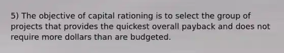 5) The objective of capital rationing is to select the group of projects that provides the quickest overall payback and does not require more dollars than are budgeted.