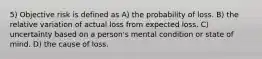 5) Objective risk is defined as A) the probability of loss. B) the relative variation of actual loss from expected loss. C) uncertainty based on a person's mental condition or state of mind. D) the cause of loss.