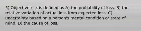 5) Objective risk is defined as A) the probability of loss. B) the relative variation of actual loss from expected loss. C) uncertainty based on a person's mental condition or state of mind. D) the cause of loss.