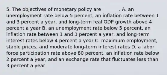 5. The objectives of monetary policy are​ _______. A. an unemployment rate below 5​ percent, an inflation rate between 1 and 3 percent a​ year, and​ long-term real GDP growth above 4 percent a year B. an unemployment rate below 5​ percent, an inflation rate between 1 and 3 percent a​ year, and​ long-term interest rates below 4 percent a year C. maximum​ employment, stable​ prices, and moderate​ long-term interest rates D. a labor force participation rate above 80​ percent, an inflation rate below 2 percent a​ year, and an exchange rate that fluctuates less than 3 percent a year