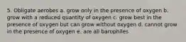 5. Obligate aerobes a. grow only in the presence of oxygen b. grow with a reduced quantity of oxygen c. grow best in the presence of oxygen but can grow without oxygen d. cannot grow in the presence of oxygen e. are all barophiles