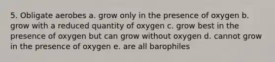 5. Obligate aerobes a. grow only in the presence of oxygen b. grow with a reduced quantity of oxygen c. grow best in the presence of oxygen but can grow without oxygen d. cannot grow in the presence of oxygen e. are all barophiles