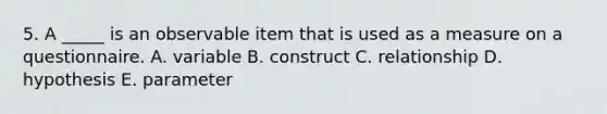 5. A _____ is an observable item that is used as a measure on a questionnaire. A. variable B. construct C. relationship D. hypothesis E. parameter