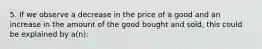 5. If we observe a decrease in the price of a good and an increase in the amount of the good bought and sold, this could be explained by a(n):