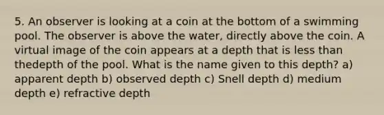 5. An observer is looking at a coin at the bottom of a swimming pool. The observer is above the water, directly above the coin. A <a href='https://www.questionai.com/knowledge/kIDC14YlBx-virtual-image' class='anchor-knowledge'>virtual image</a> of the coin appears at a depth that is <a href='https://www.questionai.com/knowledge/k7BtlYpAMX-less-than' class='anchor-knowledge'>less than</a> thedepth of the pool. What is the name given to this depth? a) apparent depth b) observed depth c) Snell depth d) medium depth e) refractive depth