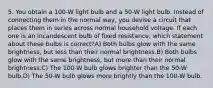 5. You obtain a 100-W light bulb and a 50-W light bulb. Instead of connecting them in the normal way, you devise a circuit that places them in series across normal household voltage. If each one is an incandescent bulb of fixed resistance, which statement about these bulbs is correct?A) Both bulbs glow with the same brightness, but less than their normal brightness.B) Both bulbs glow with the same brightness, but more than their normal brightness.C) The 100-W bulb glows brighter than the 50-W bulb.D) The 50-W bulb glows more brightly than the 100-W bulb.