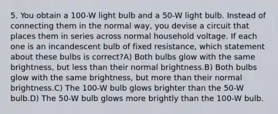 5. You obtain a 100-W light bulb and a 50-W light bulb. Instead of connecting them in the normal way, you devise a circuit that places them in series across normal household voltage. If each one is an incandescent bulb of fixed resistance, which statement about these bulbs is correct?A) Both bulbs glow with the same brightness, but less than their normal brightness.B) Both bulbs glow with the same brightness, but more than their normal brightness.C) The 100-W bulb glows brighter than the 50-W bulb.D) The 50-W bulb glows more brightly than the 100-W bulb.